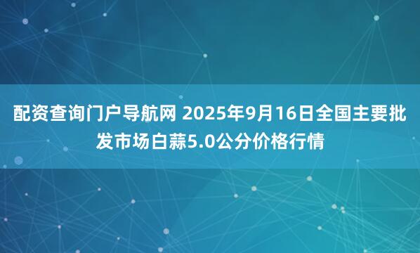 配资查询门户导航网 2025年9月16日全国主要批发市场白蒜5.0公分价格行情