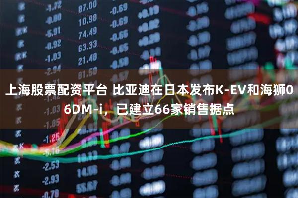 上海股票配资平台 比亚迪在日本发布K-EV和海狮06DM-i，已建立66家销售据点