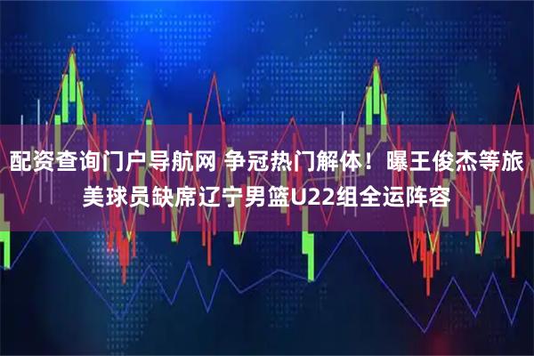 配资查询门户导航网 争冠热门解体！曝王俊杰等旅美球员缺席辽宁男篮U22组全运阵容