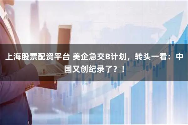 上海股票配资平台 美企急交B计划，转头一看：中国又创纪录了？！
